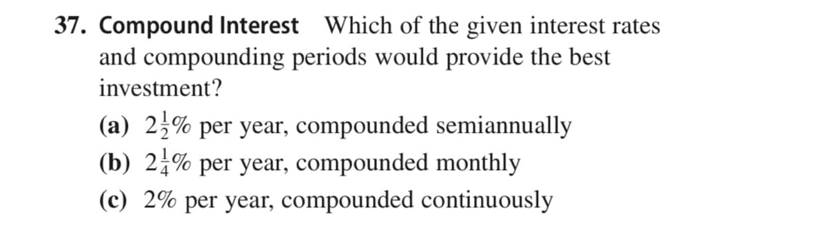 37. Compound Interest Which of the given interest rates
and compounding periods would provide the best
investment?
(a) 2% per year, compounded semiannually
(b) 2% per year, compounded monthly
(c) 2% per year, compounded continuously
