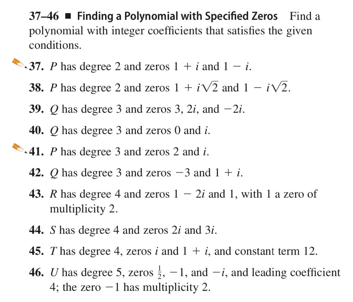 37–46 1 Finding a Polynomial with Specified Zeros Find a
polynomial with integer coefficients that satisfies the given
conditions.
37. P has degree 2 and zeros 1 + i and 1
i.
38. P has degree 2 and zeros 1 + iV2 and 1 – iV2.
39. Q has degree 3 and zeros 3, 2i, and -2i.
40. Q has degree 3 and zeros 0 and i.
41. P has degree 3 and zeros 2 and i.
42. Q has degree 3 and zeros –3 and 1 + i.
43. R has degree 4 and zeros 1
2i and 1, with 1 a zero of
multiplicity 2.
44. S has degree 4 and zeros 2i and 3i.
45. T has degree 4, zeros i and 1 + i, and constant term 12.
46. U has degree 5, zeros , – 1, and –i, and leading coefficient
4; the zero – 1 has multiplicity 2.
