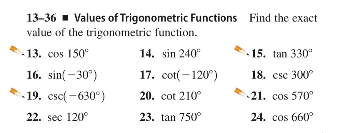 13–36 - Values of Trigonometric Functions Find the exact
value of the trigonometric function.
13. cos 150°
14. sin 240°
15. tan 330°
16. sin(-30°)
17. cot(-120°)
18. csc 300°
19. csc(-630°)
20. cot 210°
21. cos 570°
22. sec 120°
23. tan 750°
24. cos 660°
