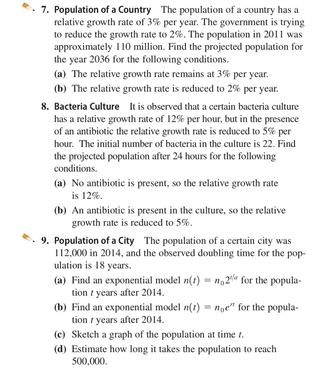 7. Population of a Country The population of a country has a
relative growth rate of 3% per year. The government is trying
to reduce the growth rate to 2%. The population in 2011 was
approximately 110 million. Find the projected population for
the year 2036 for the following conditions.
(a) The relative growth rate remains at 3% per year.
(b) The relative growth rate is reduced to 2% per year.
8. Bacteria Culture It is observed that a certain bacteria culture
has a relative growth rate of 12% per hour, but in the presence
of an antibiotic the relative growth rate is reduced to 5% per
hour. The initial number of bacteria in the culture is 22.
the projected population after 24 hours for the following
ind
conditions.
(a) No antibiotic is present, so the relative growth rate
is 12%.
(b) An antibiotic is present in the culture, so the relative
growth rate is reduced to 5%.
9. Population of a City The population of a certain city was
112,000 in 2014, and the observed doubling time for the pop-
ulation is 18 years.
(a) Find an exponential model n(t) = no2la for the popula-
tion t years after 2014.
(b) Find an exponential model n(t) = noe" for the popula-
tion t years after 2014.
(c) Sketch a graph of the population at time t.
(d) Estimate how long it takes the population to reach
500,000.
