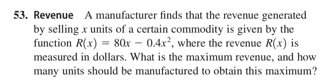 53. Revenue A manufacturer finds that the revenue generated
by selling x units of a certain commodity is given by the
function R(x) = 80x – 0.4x², where the revenue R(x) is
measured in dollars. What is the maximum revenue, and how
many units should be manufactured to obtain this maximum?
