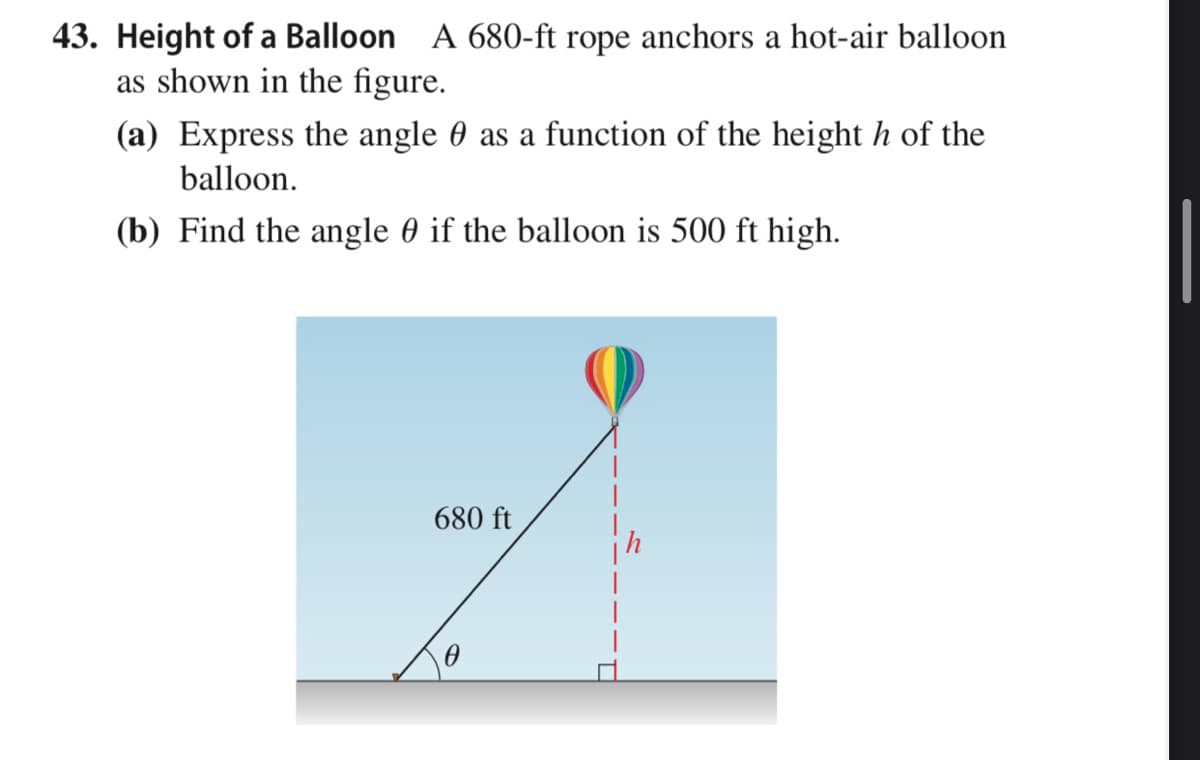 43. Height of a Balloon A 680-ft rope anchors a hot-air balloon
as shown in the figure.
(a) Express the angle 0 as a function of the height h of the
balloon.
(b) Find the angle 0 if the balloon is 500 ft high.
680 ft
