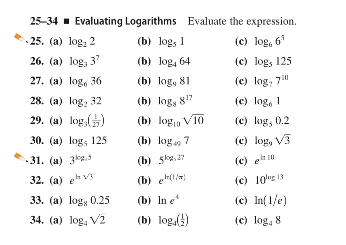 25–34 - Evaluating Logarithms Evaluate the expression.
- 25. (a) log, 2
(b) logs 1
(c) log, 63
26. (а) log, 37
(b) log4 64
(c) log, 125
27. (a) log, 36
(b) log, 81
(c) log, 710
28. (а) log, 32
(b) log; 817
(c) log, 1
29. (а) log,(%)
(b) log10 V10
(c) log, 0.2
30. (a) log, 125
(b) log49 7
(c) log, V3
31. (а) 3оgs5
(b) 5logs27
(с) eln 10
32. (а) еn V3
(b) eln(1/#)
(c) 10log 13
33. (а) logs 0.25
(b) In eª
(c) In(1/e)
34. (a) log, V2
(b) log,()
(c) log4 8
