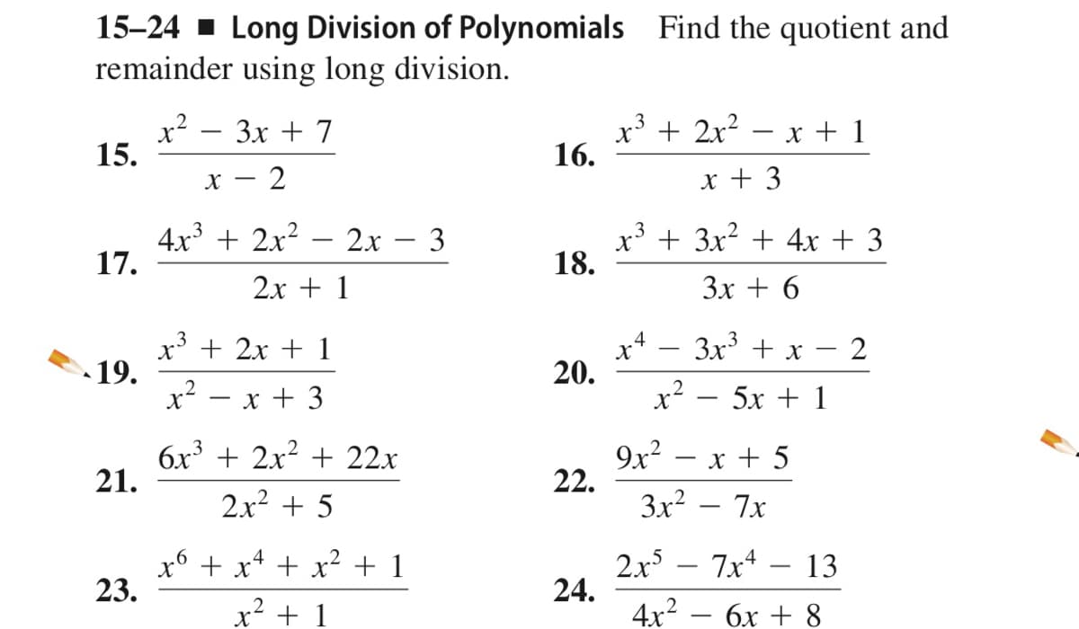 15-24 - Long Division of Polynomials Find the quotient and
remainder using long division.
x? – 3x + 7
15.
x³ + 2x? – x + 1
16.
х — 2
x + 3
4x + 2x?
17.
- 2x - 3
x* + 3x2 + 4x + 3
18.
2х + 1
Зх + 6
3x + x
3
.4
x' + 2x + 1
-
19.
x2
20.
x + 3
x-
5х + 1
6x3 + 2x? + 22x
21.
9x? – x + 5
22.
2x2 + 5
3x? – 7x
x6 + x* + x2 + 1
23.
2x – 7x4
24.
4x2
13
x² + 1
бх + 8
2.

