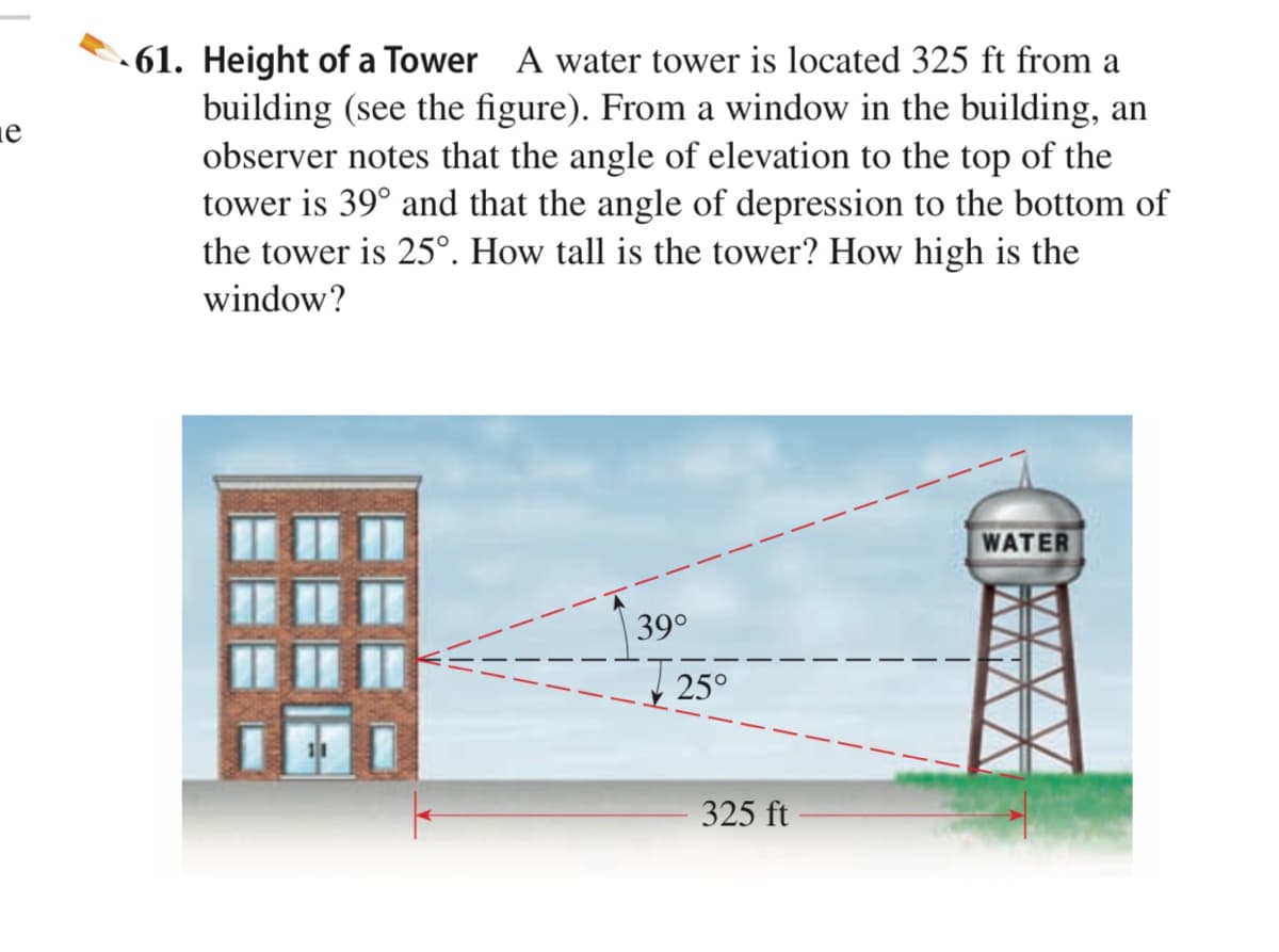 - 61. Height of a Tower A water tower is located 325 ft from a
building (see the figure). From a window in the building, an
observer notes that the angle of elevation to the top of the
tower is 39° and that the angle of depression to the bottom of
the tower is 25°. How tall is the tower? How high is the
window?
WATER
39°
25°
325 ft
AWAA
