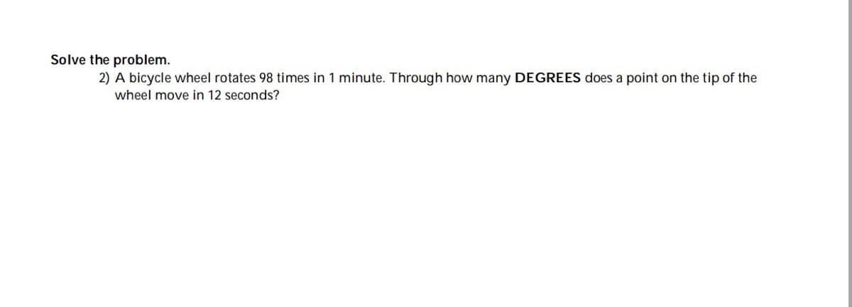 Solve the problem.
2) A bicycle wheel rotates 98 times in 1 minute. Through how many DEGREES does a point on the tip of the
wheel move in 12 seconds?
