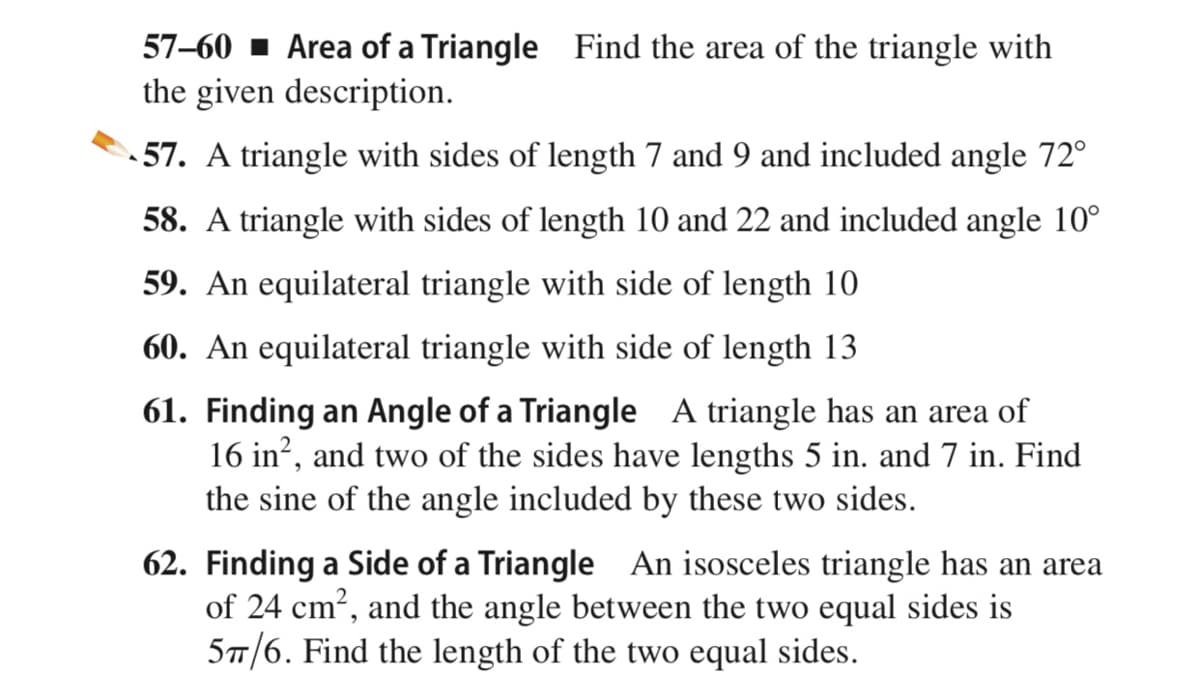 57–60 1 Area of a Triangle Find the area of the triangle with
the given description.
- 57. A triangle with sides of length 7 and 9 and included angle 72°
58. A triangle with sides of length 10 and 22 and included angle 10°
59. An equilateral triangle with side of length 10
60. An equilateral triangle with side of length 13
61. Finding an Angle of a Triangle A triangle has an area of
16 in?, and two of the sides have lengths 5 in. and 7 in. Find
the sine of the angle included by these two sides.
62. Finding a Side of a Triangle An isosceles triangle has an area
of 24 cm?, and the angle between the two equal sides is
5/6. Find the length of the two equal sides.
