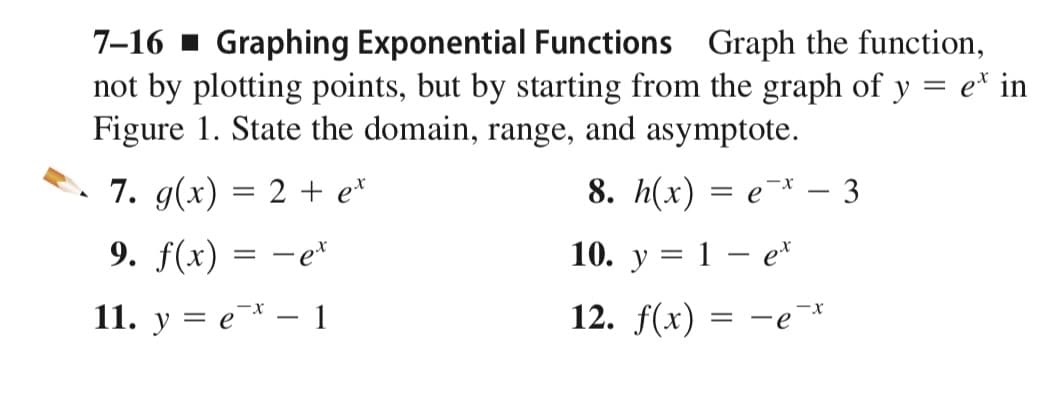 7-16 1 Graphing Exponential Functions Graph the function,
not by plotting points, but by starting from the graph of y = e* in
Figure 1. State the domain, range, and asymptote.
7. g(x) = 2 + e*
8. h(x) = e¯* – 3
9. f(x) = -e*
10. y = 1 – e*
11. y = e¯* – 1
12. f(x)
-e*
