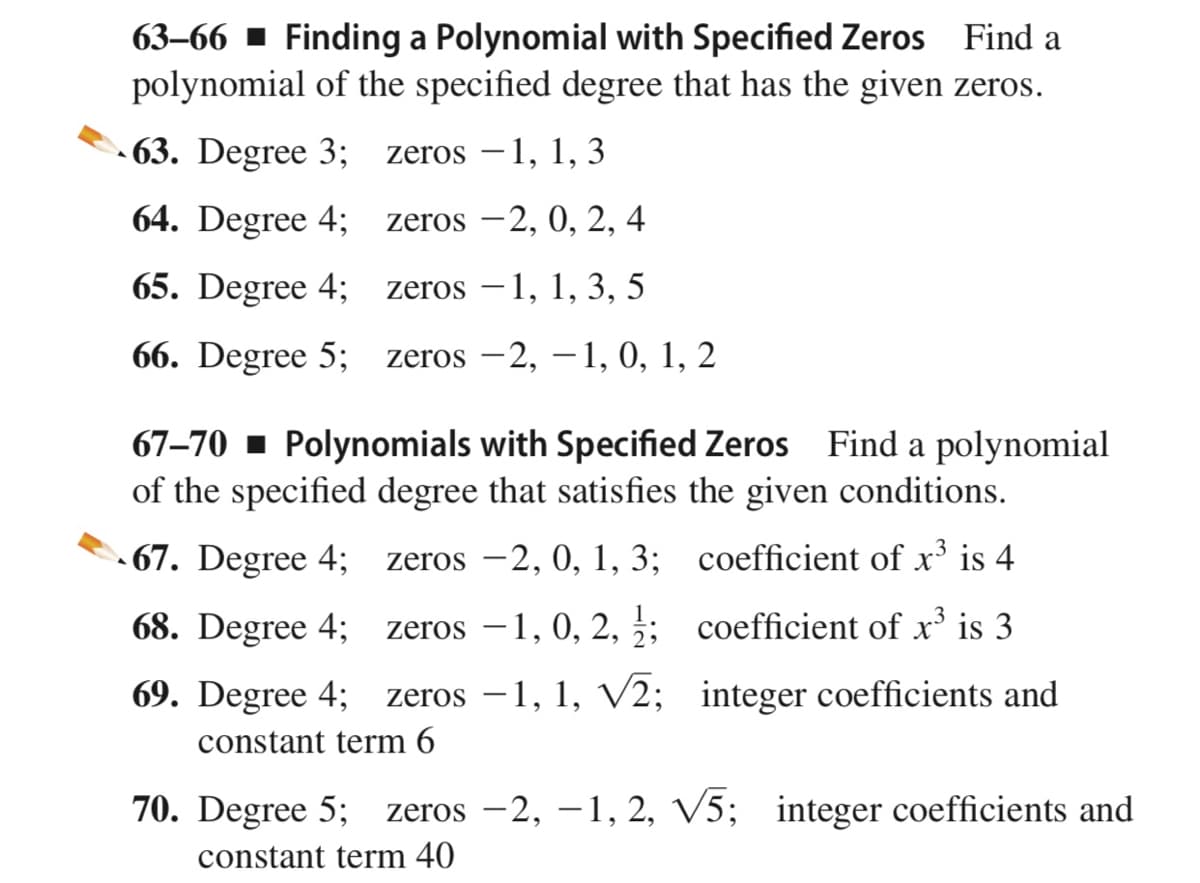 63–66 ▪ Finding a Polynomial with Specified Zeros Find a
polynomial of the specified degree that has the given zeros.
- 63. Degree 3;
zeros –1, 1, 3
64. Degree 4;
zeros –2, 0, 2, 4
65. Degree 4;
zeros –1, 1, 3, 5
66. Degree 5;
zeros –2, –1, 0, 1, 2
|
67–70 - Polynomials with Specified Zeros Find a polynomial
of the specified degree that satisfies the given conditions.
• 67. Degree 4;
zeros -2, 0, 1, 3; coefficient of x³ is 4
68. Degree 4;
zeros –1, 0, 2, ;; coefficient of x’ is 3
69. Degree 4;
zeros –1, 1, V2; integer coefficients and
constant term 6
70. Degree 5;
zeros –2, –1, 2, V5; integer coefficients and
constant term 40
