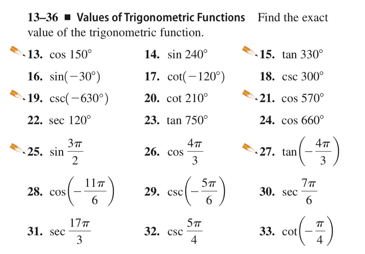 13–36 - Values of Trigonometric Functions Find the exact
value of the trigonometric function.
13. cos 150°
14. sin 240°
15. tan 330°
16. sin(-30°)
17. cot(-120°)
18. csc 300°
19. csc(-630°)
20. cot 210°
21. cos 570°
22. sec 120°
23. tan 750°
24. cos 660°
4т
27. tan
26. cos
3
25. sin
3
11T
28. cos
29. csc
30. sec
6
6.
17T
31. sec
3
5
32. csc
4
co()
TT
33. сot
4
