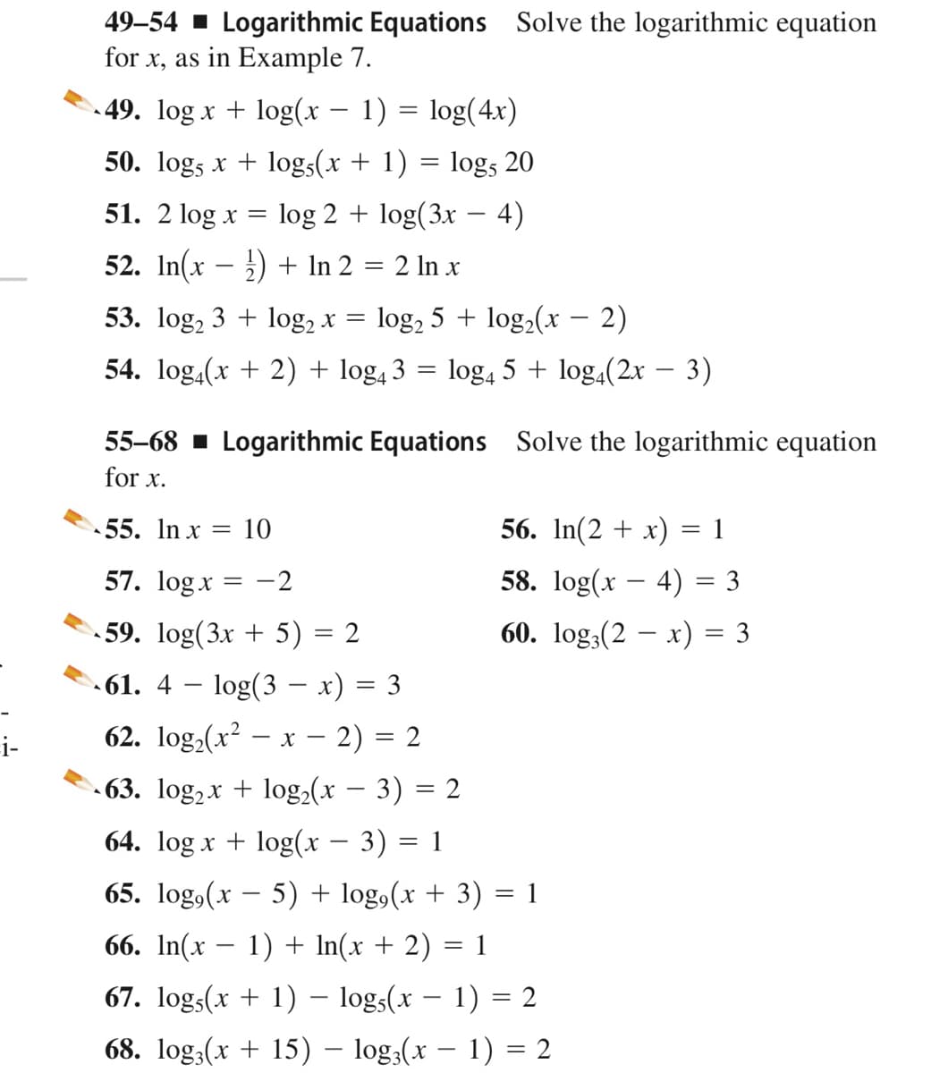 49–54 ▪ Logarithmic Equations Solve the logarithmic equation
for x, as in Example 7.
49. log x + log(x – 1) = log(4x)
-
50. log, x + logs(x + 1) = logs 20
51. 2 log x
log 2 + log(3x
4)
52. In(x – ) + In 2 = 2 ln x
53. log, 3 + log, x = log, 5 + log2(x – 2)
54. log,(x + 2) + log, 3 = log, 5 + log,(2x – 3)
55-68 - Logarithmic Equations Solve the logarithmic equation
for x.
55. In x = 10
56. In(2 + x)
1
57. logx = -2
58. log(x – 4) = 3
- 59. log(3x + 5) = 2
60. log:(2 – x) = 3
61. 4 – log(3 – x) = 3
62. log,(x? – x – 2) = 2
|
i-
- 63. log,x + log,(x – 3) = 2
64. log x + log(x – 3) = 1
-
65. log,(x – 5) + log,(x + 3)
1
66. In(x – 1) + In(x + 2) = 1
67. logs(x + 1) - logs(x – 1) = 2
|
68. log,(x + 15) – log;(x – 1) = 2
