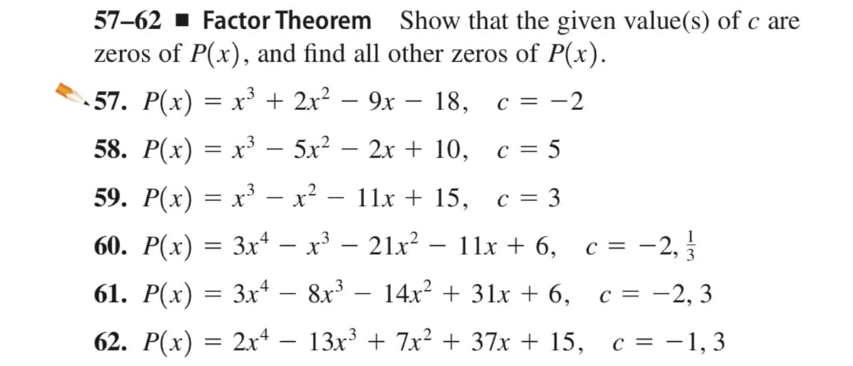 57–62 - Factor Theorem Show that the given value(s) of c are
zeros of P(x), and find all other zeros of P(x).
57. P(x) = x³ + 2x? – 9x
c = -2
18,
58. Р(x) -
x3 – 5x? – 2x + 10,
c = 5
|
59. P(x) = x³ – x² – 11x + 15, c = 3
||
60. P(x) = 3xª – x³ – 21x? – 11x + 6,
– 2,
c =
|
61. Р(х)
3x
8x3
14x? + 31x + 6,
с 3D —2, 3
-
62. Р(х)
2x4 – 13x3 + 7x² + 37x + 15, c = -1, 3
