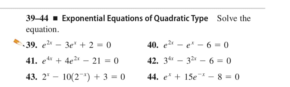 39–44 - Exponential Equations of Quadratic Type Solve the
equation.
-39. е2x
3e* + 2 = 0
40. е2x — е* — 6 — 0
|
41. e4x + 4e2* – 21 = 0
42. 34* – 32* – 6 = 0
43. 2* – 10(2*) + 3 = 0
44. e* + 15e¯ – 8 = 0
