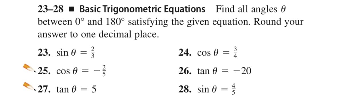 23–28 1 Basic Trigonometric Equations Find all angles 0
between 0° and 180° satisfying the given equation. Round your
answer to one decimal place.
23. sin 0
24. cos 0
3
4
||
25. сos @
26. tan 0
- 20
4
27. tan 0 = 5
28. sin 0
||
