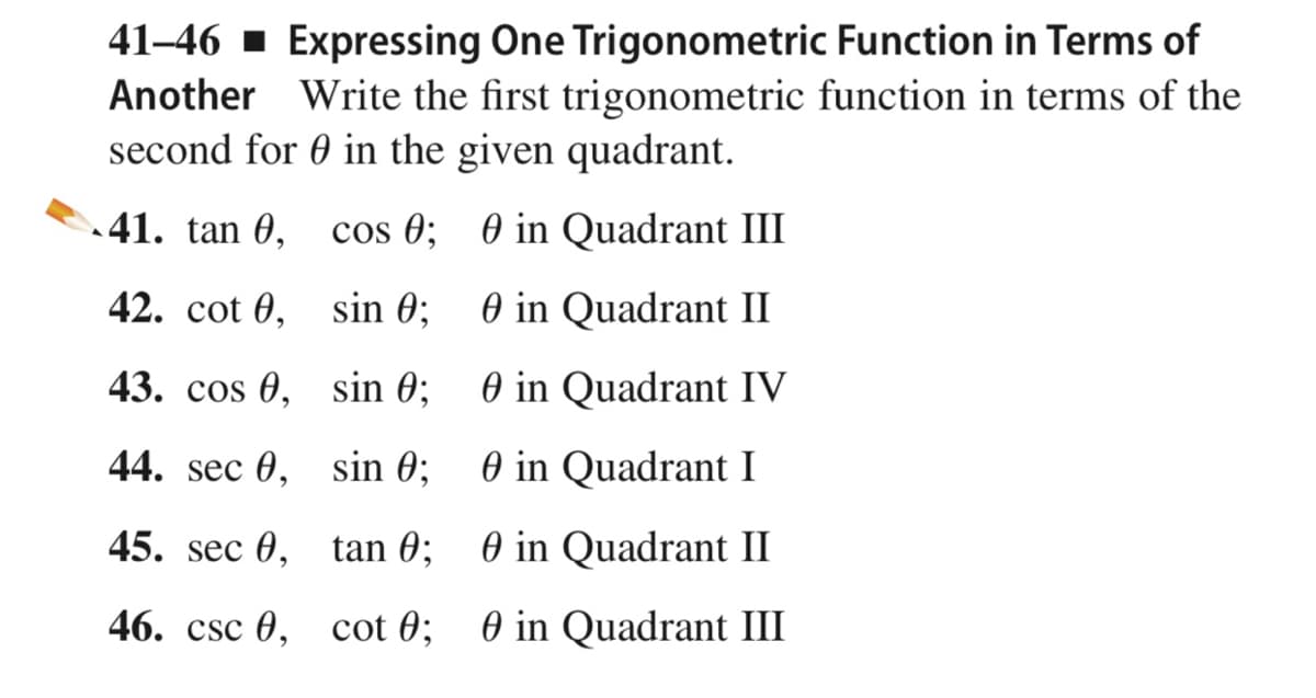 41–46 · Expressing One Trigonometric Function in Terms of
Another Write the first trigonometric function in terms of the
second for 0 in the given quadrant.
41. tan 0,
cos 0; 0 in Quadrant III
42. cot 0, sin 0;
O in Quadrant II
43. cos 0, sin 0;
O in Quadrant IV
44. sec 0, sin 0;
O in Quadrant I
45. sec 0, tan 0; 0 in Quadrant II
46. csc 0, cot 0; 0 in Quadrant III
