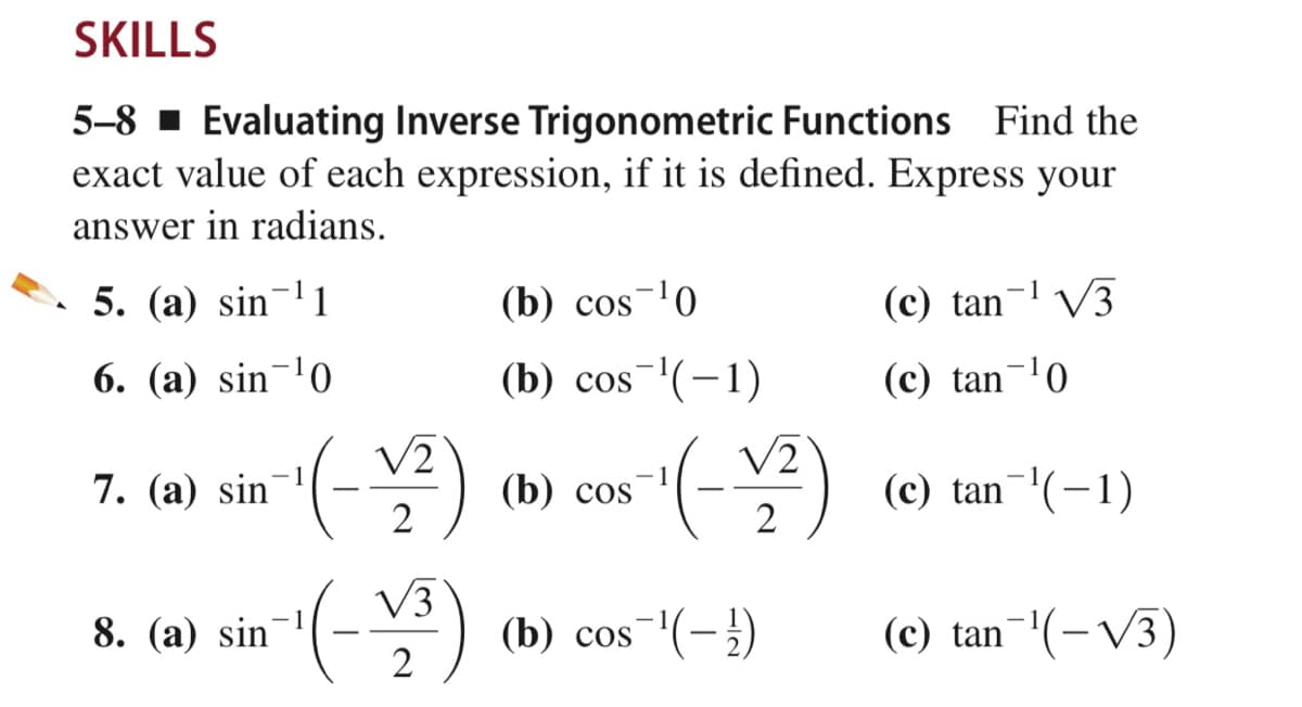 SKILLS
5-8 · Evaluating Inverse Trigonometric Functions Find the
exact value of each expression, if it is defined. Express your
answer in radians.
5. (a) sin-1
(b) cos-0
(c) tan¬l V3
6. (a) sin¬'0
(b) cos'(-1)
(c) tan¬'0
V2
V2
1
7. (а) sin
(b) cos
(c) tan-(-1)
2
2
V3
8. (a) sin
(b) cos
-(-)
(c) tan (-V3)
