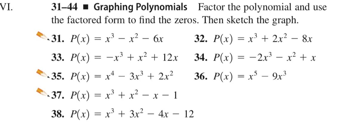 31-44 - Graphing Polynomials Factor the polynomial and use
the factored form to find the zeros. Then sketch the graph.
VI.
- 31. P(x) = x³ – x² – 6x
32. P(x) = x³ + 2x² – 8x
33. P(x) = –x³ + x² + 12x
34. P(x)
-2x3 – x2 + x
35. P(x) = xª – 3x³ + 2x²
36. P(x) = x³ – 9x³
37. P(x) = x³ + x² -
x - 1
38. P(x) = x³ + 3x² – 4x – 12
