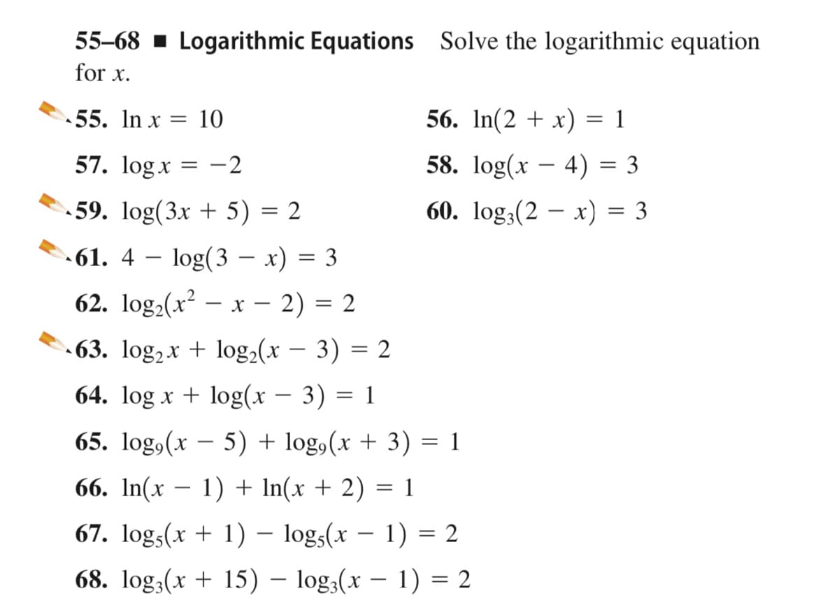 55-68 - Logarithmic Equations Solve the logarithmic equation
for x.
55. In x
10
56. In(2 + x) = 1
57. logx = -2
58. log(x – 4) = 3
-
59. log(3x + 5) = 2
60. log,(2 – x) = 3
- 61. 4
log(3 – x) = 3
-
62. log,(x – x – 2) = 2
|
.63. log, x + log,(x – 3) = 2
64. log x + log(x – 3) = 1
65. log,(x – 5) + log,(x + 3) = 1
66. In(x – 1) + In(x + 2)
= 1
67. logs(x + 1) – logs(x – 1) = 2
68. log;(x + 15) – log3(x – 1) = 2
|
