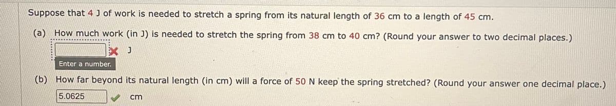Suppose that 4 J of work is needed to stretch a spring from its natural length of 36 cm to a length of 45 cm.
(a) How much work (in J) is needed to stretch the spring from 38 cm to 40 cm? (Round your answer to two decimal places.)
X J
Enter a number.
(b) How far beyond its natural length (in cm) will a force of 50 N keep the spring stretched? (Round your answer one decimal place.)
5.0625
cm