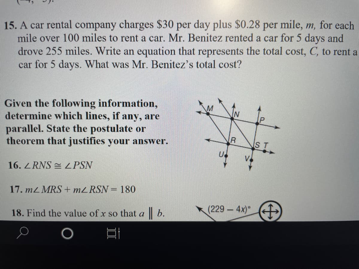15. A car rental company charges $30 per day plus $0.28 per mile, m, for each
mile over 100 miles to rent a car. Mr. Benitez rented a car for 5 days and
drove 255 miles. Write an equation that represents the total cost, C, to rent a
car for 5 days. What was Mr. Benitez's total cost?
Given the following information,
determine which lines, if any, are
parallel. State the postulate or
theorem that justifies your answer.
ST
16. Z RNS = ZPSN
17. mL MRS + M2RSN = 180
18. Find the value of x so that a b.
(229 4x)
-
