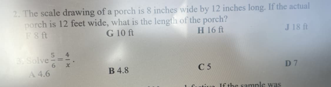 2. The scale drawing of a porch is 8 inches wide by 12 inches long. If the actual
porch is 12 feet wide, what is the length of the porch?
F8 ft
G 10 ft
H 16 ft
J 18 ft
4
3, Solve
6.
A 4.6
В 4.8
С 5
D 7
1.fuativo f the sample was
