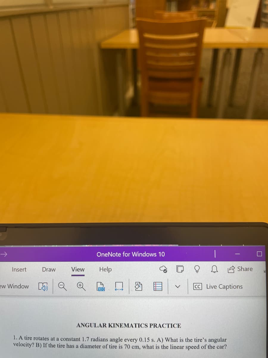 OneNote for Windows 10
Insert
Draw
View
Help
Share
ew Window
100
CC Live Captions
ANGULAR KINEMATICS PRACTICE
1. A tire rotates at a constant 1.7 radians angle every 0.15 s. A) What is the tire's angular
velocity? B) If the tire has a diameter of tire is 70 cm, what is the linear speed of the car?
因
