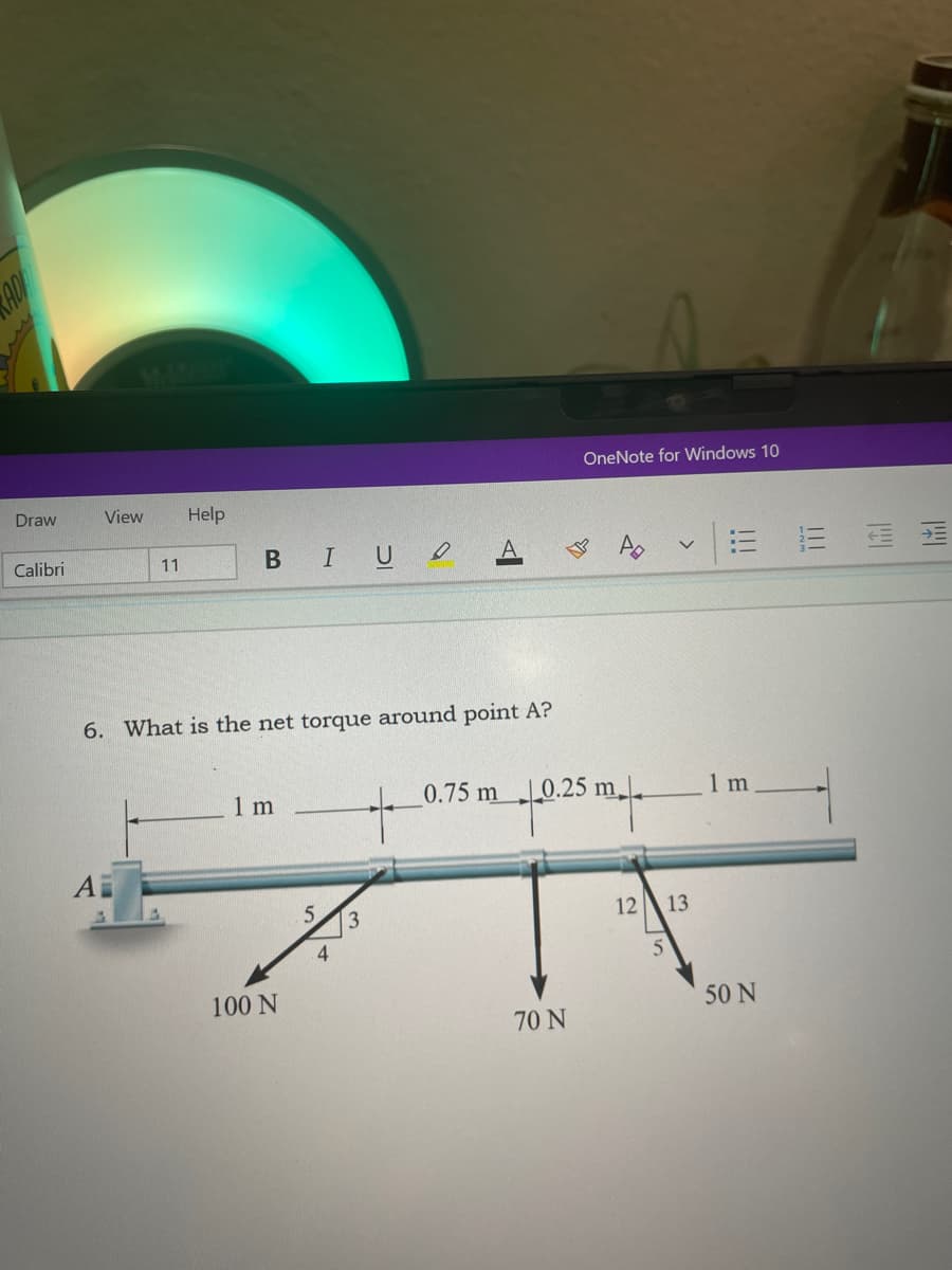 AD
OneNote for Windows 10
Draw
View
Help
Calibri
BIUO
三
11
6. What is the net torque around point A?
1 m
0.75 m
|_0.25 m
1 m
4上
5.
1213
100 N
50 N
70 N
!!!

