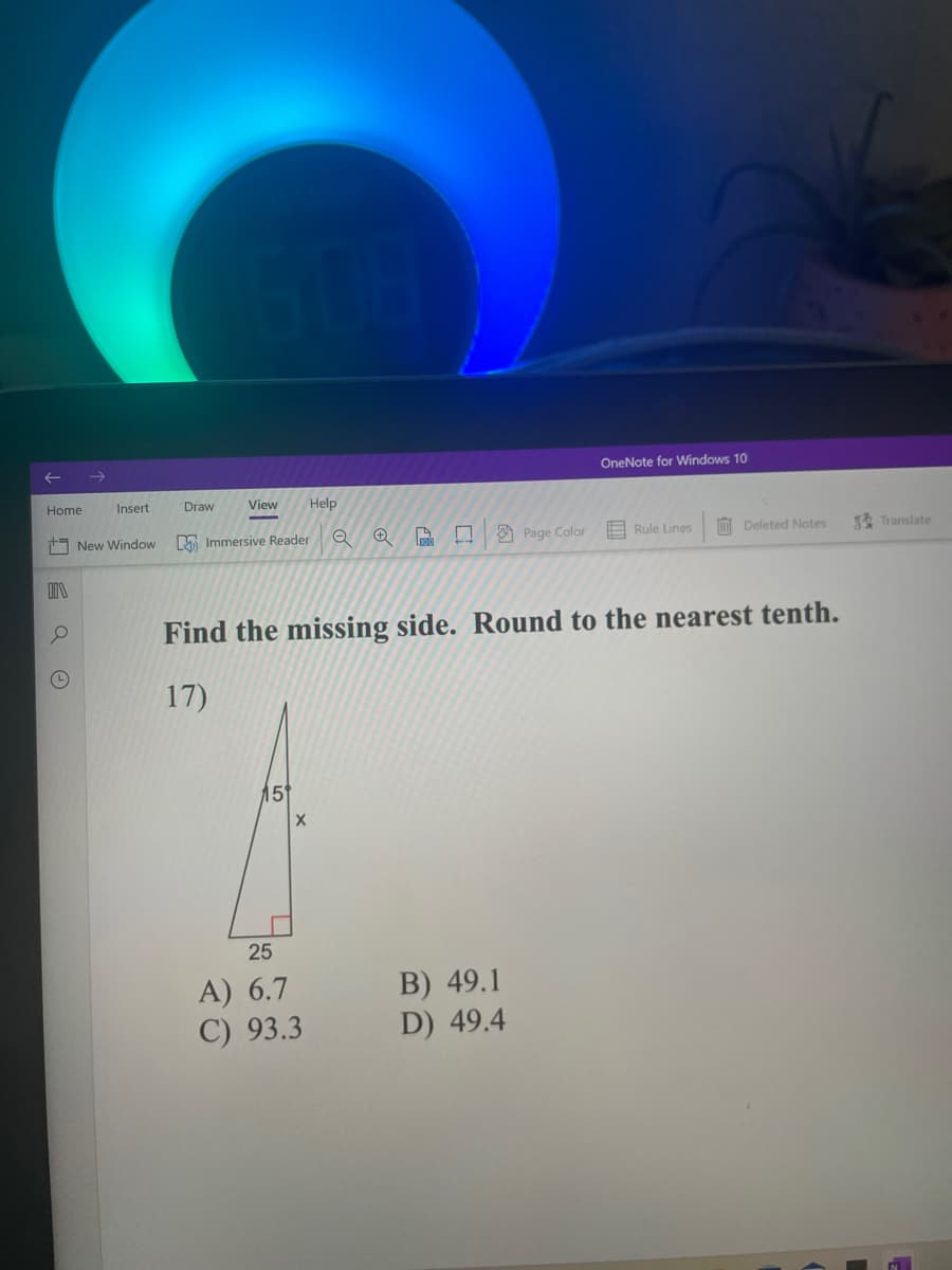Home
Insert
New Window
II
OneNote for Windows 10
Immersive Reader
Q
→ A ♫
Page Color
Rule Lines
Deleted Notes
Find the missing side. Round to the nearest tenth.
17)
15
B) 49.1
D) 49.4
Draw
View Help
X
25
A) 6.7
C) 93.3
Translate