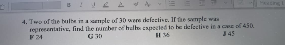 BIUL
Heading 1
4. Two of the bulbs in a sample of 30 were defective. If the sample was
representative, find the number of bulbs expected to be defective in a case of 450.
F 24
G 30
Н 36
J 45
