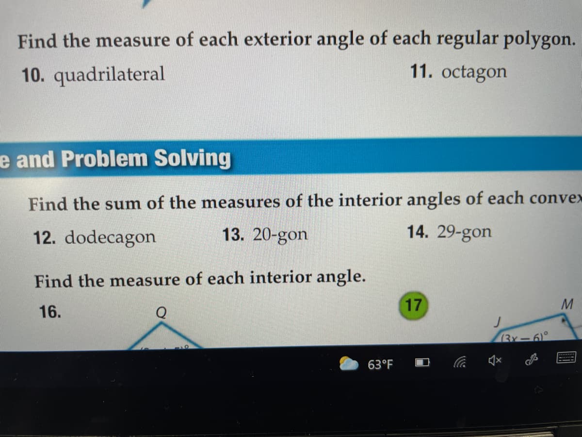 Find the measure of each exterior angle of each regular polygon.
10. quadrilateral
11. octagon
e and Problem Solving
Find the sum of the measures of the interior angles of each convex
12. dodecagon
13. 20-gon
14. 29-gon
Find the measure of each interior angle.
17
M
16.
Q
(3x-6°
63°F
