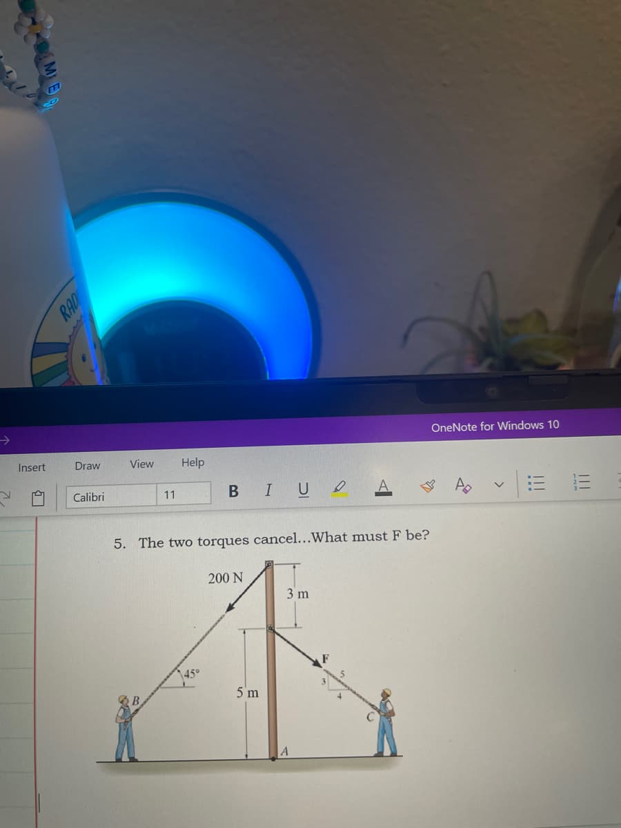 OneNote for Windows 10
Insert
Draw
View
Help
BIU O
Calibri
11
5. The two torques cancel...What must F be?
200 N
3 m
45°
5 m
II
!!!
