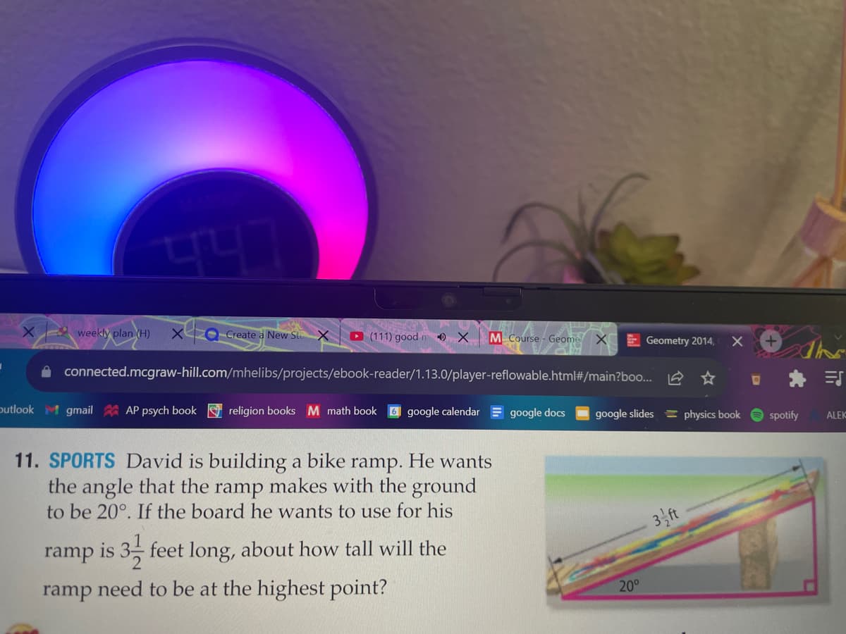 weekly plan (H)
Create a New St
D (111) good m 0 X
M Course - Geome
E Geometry 2014,
A connected.mcgraw-hill.com/mhelibs/projects/ebook-reader/1.13.0/player-reflowable.html#/main?boo.. 2 ☆
* 三
putlook
M gmail AP psych book religion booksM math book
google calendar = google docs
google slides = physics book
spotify
ALEK
11. SPORTS David is building a bike ramp. He wants
the angle that the ramp makes with the ground
to be 20°. If the board he wants to use for his
3,ft
ramp is
feet long, about how tall will the
ramp need to be at the highest point?
20°
