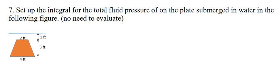 7. Set up the integral for the total fluid pressure of on the plate submerged in water in the
following figure. (no need to evaluate)
2 ft
4 ft
Tift
3 ft