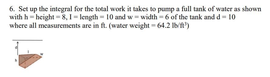 6. Set up the integral for the total work it takes to pump a full tank of water as shown
with h = height = 8, I = length = 10 and w=width = 6 of the tank and d = 10
where all measurements are in ft. (water weight = 64.2 lb/ft³)
W
