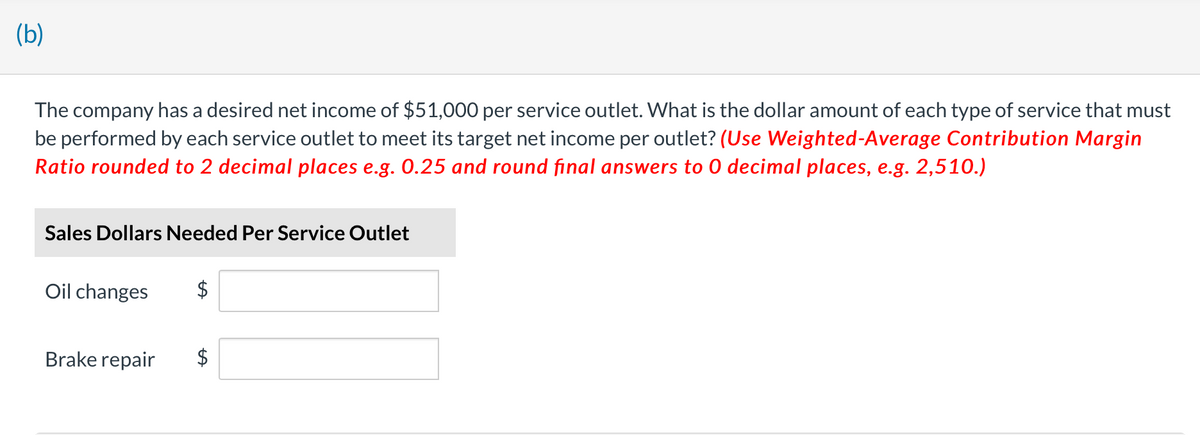 (b)
The company has a desired net income of $51,000 per service outlet. What is the dollar amount of each type of service that must
be performed by each service outlet to meet its target net income per outlet? (Use Weighted-Average Contribution Margin
Ratio rounded to 2 decimal places e.g. 0.25 and round final answers to 0 decimal places, e.g. 2,510.)
Sales Dollars Needed Per Service Outlet
Oil changes
Brake repair
$
$