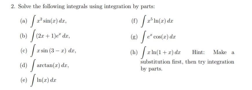 2. Solve the following integrals using integration by parts:
(a) / a² sin(x) dr,
(f) / 2° In(x) dx
(b) /
(e) [
(d) / ar
(2x + 1)e" dx,
(g) | e" cos(x) dx
(c)
x sin (3 – x) dx,
(h) / x In(1+x) dr
Hint:
Make a
substitution first, then try integration
by parts.
ctan(x) dx,
(e)
In(x) dx
