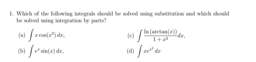 1. Which of the following integrals should be solved using substitution and which should
be solved using integration by parts?
In (arctan(x)),
(a) /r cos(") dr,
(b) /e*:
(e) / -
(d) / ze*.
cos(x²) dx,
(c)
dx,
1+ x2
e" sin(x) dx,
dx
