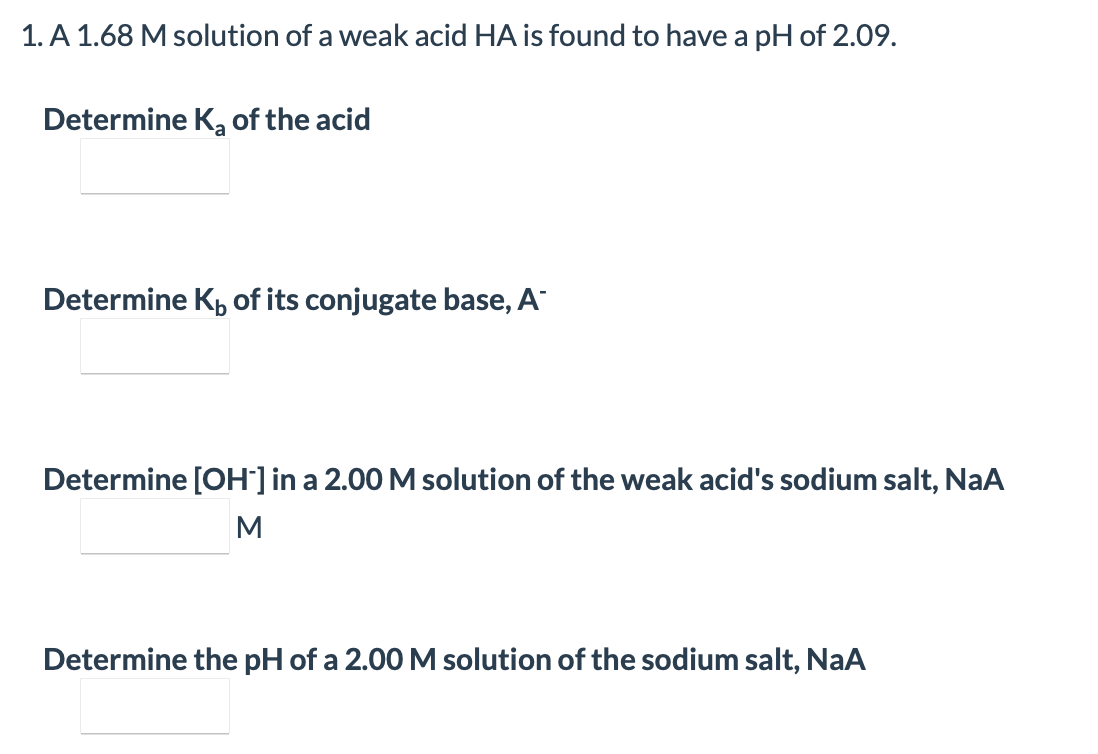 1. A 1.68 M solution of a weak acid HA is found to have a pH of 2.09.
Determine K, of the acid
Determine K, of its conjugate base, A
Determine [OH'] in a 2.00 M solution of the weak acid's sodium salt, NaA
M
Determine the pH of a 2.00 M solution of the sodium salt, NaA

