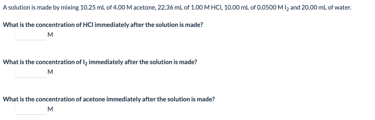 A solution is made by mixing 10.25 mL of 4.00 M acetone, 22.36 mL of 1.00 MHCI, 10.00 mL of 0.0500 M I2 and 20.00 mL of water.
What is the concentration of HCI immediately after the solution is made?
M
What is the concentration of 2 immediately after the solution is made?
M
What is the concentration of acetone immediately after the solution is made?
M
