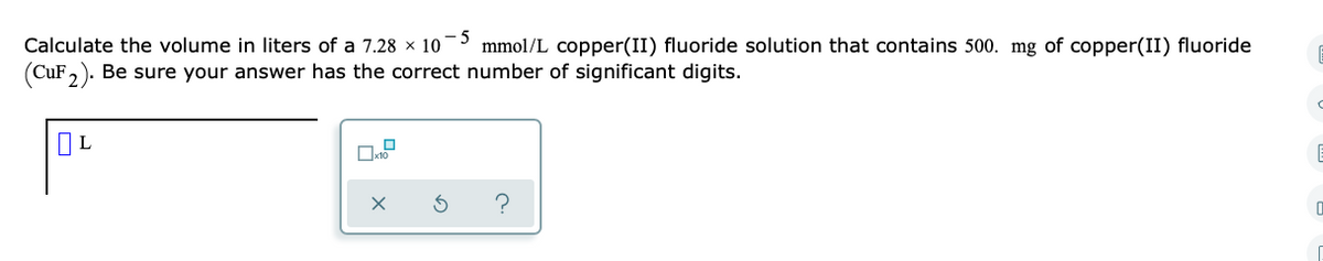Calculate the volume in liters of a 7.28 x 10 mmol/L copper(II) fluoride solution that contains 500. mg of copper(II) fluoride
(CuF,). Be sure your answer has the correct number of significant digits.
