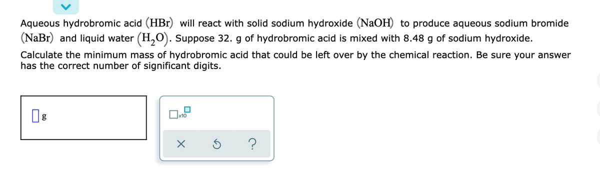 Aqueous hydrobromic acid (HBr) will react with solid sodium hydroxide (NaOH) to produce aqueous sodium bromide
(NaBr) and liquid water (H,O). Suppose 32. g of hydrobromic acid is mixed with 8.48 g of sodium hydroxide.
Calculate the minimum mass of hydrobromic acid that could be left over by the chemical reaction. Be sure your answer
has the correct number of significant digits.
x10

