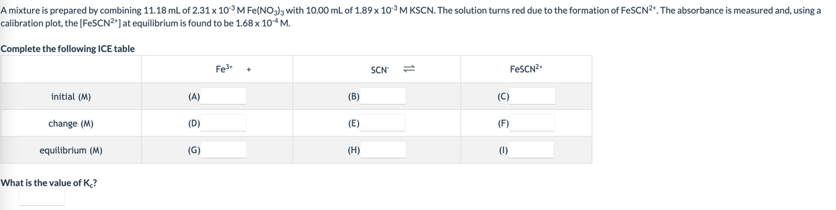 A mixture is prepared by combining 11.18 mL of 2.31 x 103 M Fe(NO3)3 with 10.00 mL of 1.89 x 10-3 M KSCN. The solution turns red due to the formation of FeSCN2+. The absorbance is measured and, using a
calibration plot, the [FESCN2*] at equilibrium is found to be 1.68 x 10-4 M.
Complete the following ICE table
Fe3+
SCN-
FESCN2+
+
initial (M)
(A)
(B)
(C)
change (M)
(D)
(E)
(F)
equilibrium (M)
(G)
(H)
(1)
What is the value of K?
