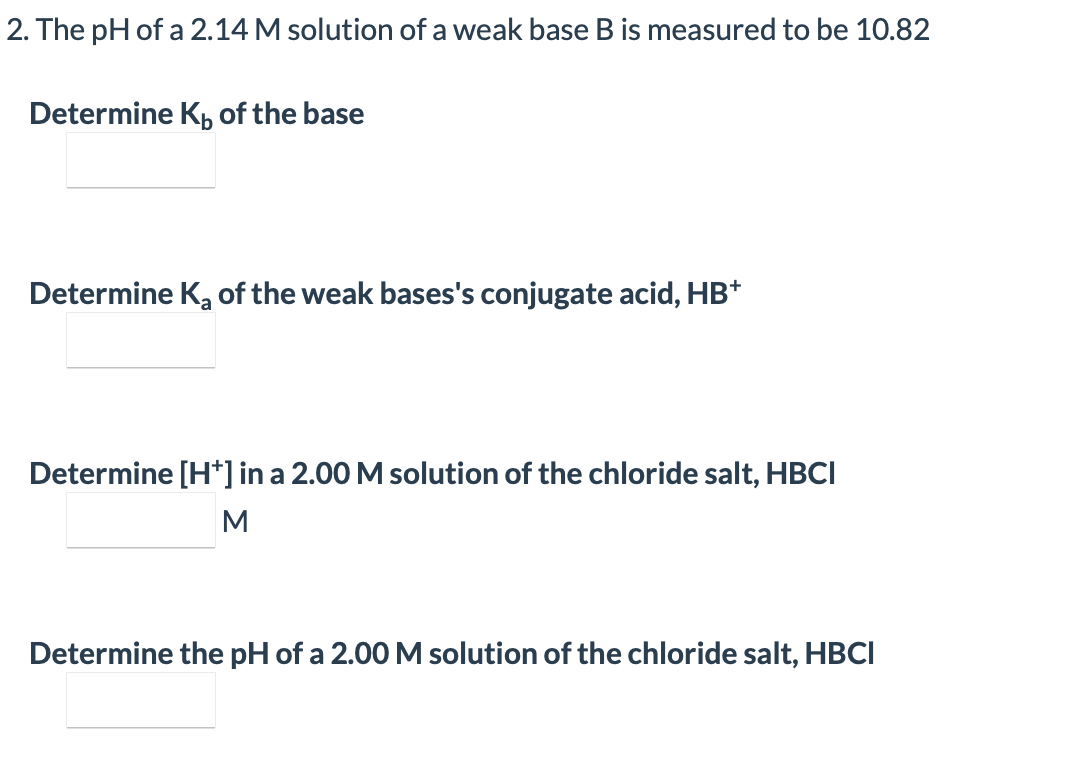 2. The pH of a 2.14 M solution of a weak base Bis measured to be 10.82
Determine K, of the base
Determine K, of the weak bases's conjugate acid, HB*
Determine [H*] in a 2.00 M solution of the chloride salt, HBCI
Determine the pH of a 2.00 M solution of the chloride salt, HBCI
