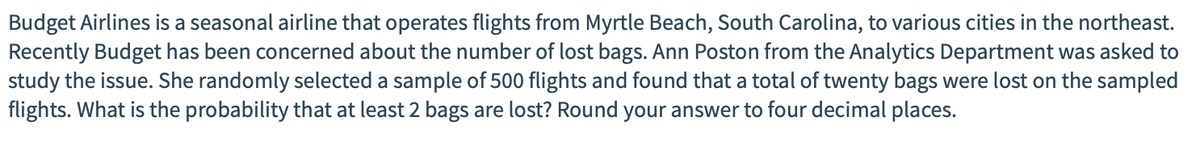 Budget Airlines is a seasonal airline that operates flights from Myrtle Beach, South Carolina, to various cities in the northeast.
Recently Budget has been concerned about the number of lost bags. Ann Poston from the Analytics Department was asked to
study the issue. She randomly selected a sample of 500 flights and found that a total of twenty bags were lost on the sampled
flights. What is the probability that at least 2 bags are lost? Round your answer to four decimal places.
