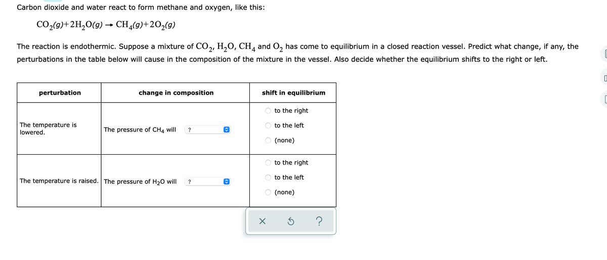 Carbon dioxide and water react to form methane and oxygen, like this:
CO2(9)+2H,0(g) → CH4(9)+202(g)
The reaction is endothermic. Suppose a mixture of CO,, H,O, CH, and O, has come to equilibrium in a closed reaction vessel. Predict what change, if any, the
perturbations in the table below will cause in the composition of the mixture in the vessel. Also decide whether the equilibrium shifts to the right or left.
perturbation
change in composition
shift in equilibrium
to the right
The temperature is
lowered.
to the left
The pressure of CH4 will
?
O (none)
to the right
to the left
The temperature is raised. The pressure of H20 will
?
O (none)
O O O
