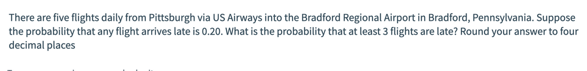 There are five flights daily from Pittsburgh via US Airways into the Bradford Regional Airport in Bradford, Pennsylvania. Suppose
the probability that any flight arives late is 0.20. What is the probability that at least 3 flights are late? Round your answer to four
decimal places
