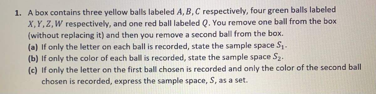 1. A box contains three yellow balls labeled A, B, C respectively, four green balls labeled
X,Y,Z,W respectively, and one red ball labeled Q. You remove one ball from the box
(without replacing it) and then you remove a second ball from the box.
(a) If only the letter on each ball is recorded, state the sample space S1.
(b) If only the color of each ball is recorded, state the sample space S2.
(c) If only the letter on the first ball chosen is recorded and only the color of the second ball
chosen is recorded, express the sample space, S, as a set.
