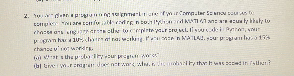 2. You are given a programming assignment in one of your Computer Science courses to
complete. You are comfortable coding in both Python and MATLAB and are equally likely to
choose one language or the other to complete your project. If you code in Python, your
program has a 10% chance of not working. If you code in MATLAB, your program has a 15%
chance of not working.
(a) What is the probability your program works?
(b) Given your program does not work, what is the probability that it was coded in Python?
