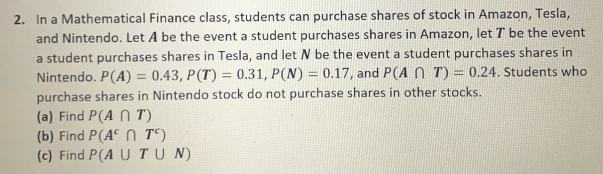 2. In a Mathematical Finance class, students can purchase shares of stock in Amazon, Tesla,
and Nintendo. Let A be the event a student purchases shares in Amazon, let T be the event
a student purchases shares in Tesla, and let N be the event a student purchases shares in
Nintendo. P(A) = 0.43, P(T) = 0.31, P(N) = 0.17, and P(A 0 T) = 0.24. Students who
%3D
purchase shares in Nintendo stock do not purchase shares in other stocks.
(a) Find P(A N T)
(b) Find P(A N Tº)
(c) Find P(A UTU N)
