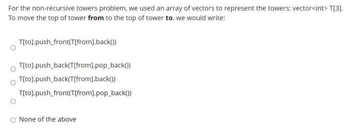 For the non-recursive towers problem, we used an array of vectors to represent the towers: vector<int> T[3].
To move the top of tower from to the top of tower to. we would write:
T[to],push_front(T[from].back())
T[to].push_back(T[from].pop_back())
T[to).push_back(T[from].back())
T[tol.push_front(T[from].pop_back())
O None of the above
